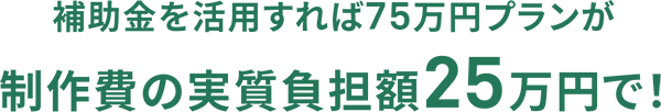 補助金を活用すれば75万円プランが制作費の実質負担額25万円で！